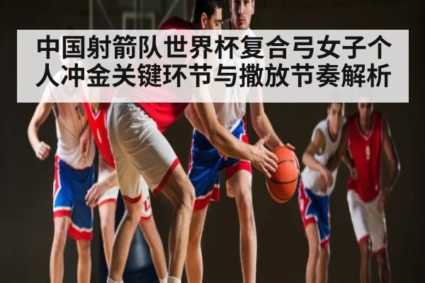 中国射箭队世界杯复合弓女子个人冲金关键环节与撒放节奏解析